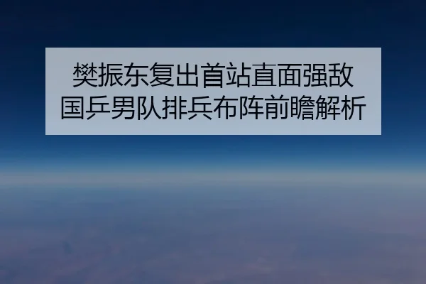 樊振东复出首站直面强敌 国乒男队排兵布阵前瞻解析